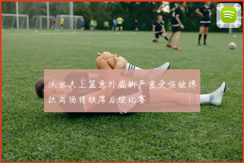 沃尔夫上篮意外崴脚严重受伤被搀扶离场将缺席后续比赛