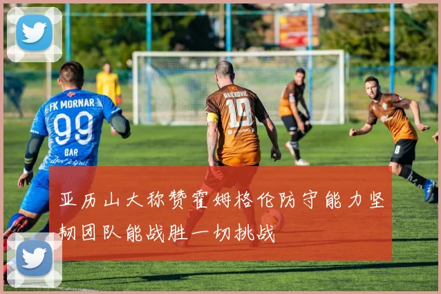 亚历山大称赞霍姆格伦防守能力坚韧团队能战胜一切挑战