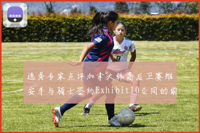 选秀专家点评加拿大韩裔后卫赛维安李与骑士签约Exhibit10合同的前景分析