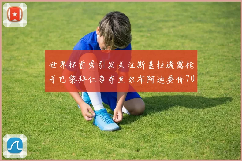 世界杯首秀引发关注斯基拉透露枪手巴黎拜仁争夺里尔布阿迪要价7000万欧