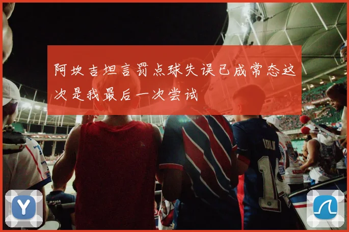 阿坎吉坦言罚点球失误已成常态这次是我最后一次尝试