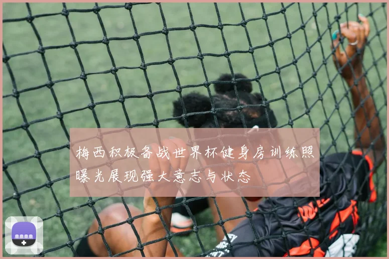 梅西积极备战世界杯健身房训练照曝光展现强大意志与状态