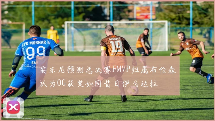 安东尼预测总决赛FMVP归属布伦森认为OG获奖如同昔日伊戈达拉