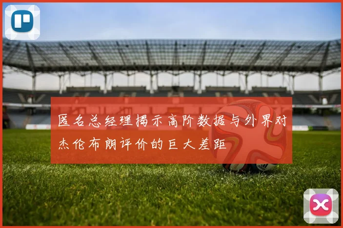 匿名总经理揭示高阶数据与外界对杰伦布朗评价的巨大差距