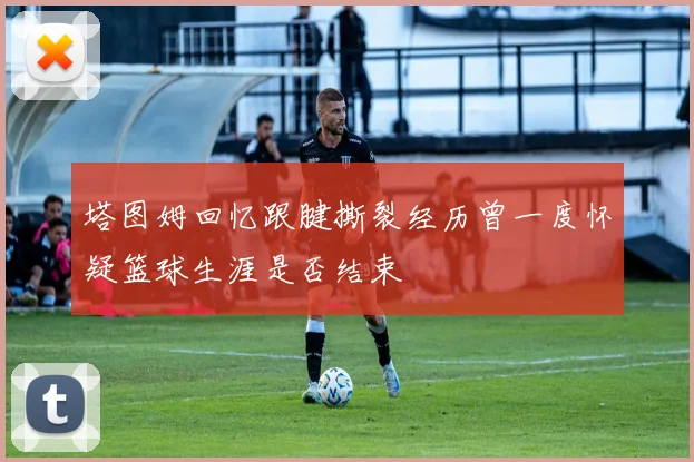 塔图姆回忆跟腱撕裂经历曾一度怀疑篮球生涯是否结束