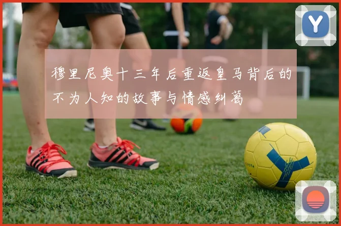 穆里尼奥十三年后重返皇马背后的不为人知的故事与情感纠葛