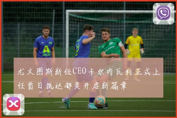 尤文图斯新任CEO卡尔内瓦利正式上任首日抵达都灵开启新篇章