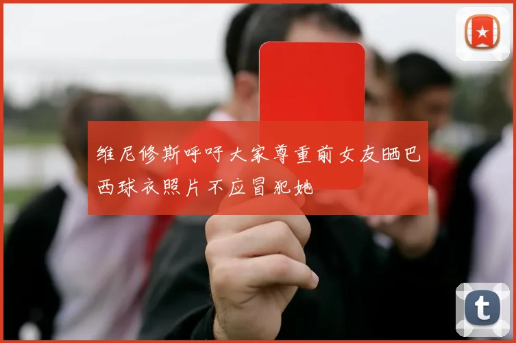 维尼修斯呼吁大家尊重前女友晒巴西球衣照片不应冒犯她