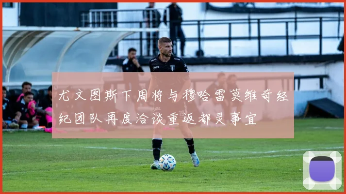 尤文图斯下周将与穆哈雷莫维奇经纪团队再度洽谈重返都灵事宜