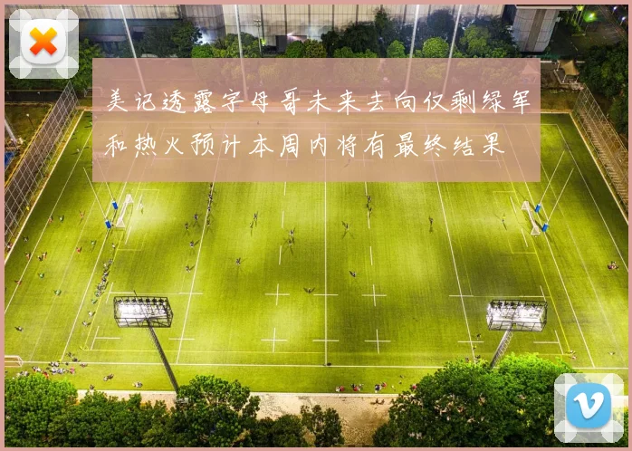 美记透露字母哥未来去向仅剩绿军和热火预计本周内将有最终结果