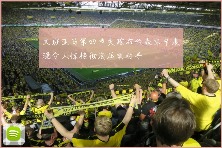 文班亚马第四节失踪布伦森末节表现令人惊艳彻底压制对手