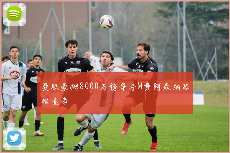 曼联豪掷8000万镑争夺M费阿森纳恐难竞争