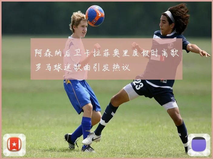 阿森纳后卫卡拉菲奥里度假时高歌罗马球迷歌曲引发热议