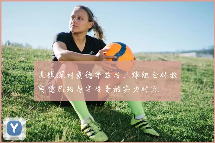 美媒探讨爱德华兹与三球组合对抗阿德巴约与字母哥的实力对比