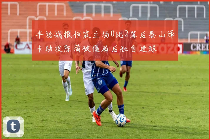 半场战报恒宸主场0比2落后泰山泽卡助攻陈蒲破僵局后独自进球