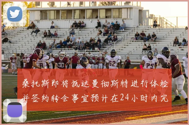 桑托斯即将抵达曼彻斯特进行体检并签约转会事宜预计在24小时内完成