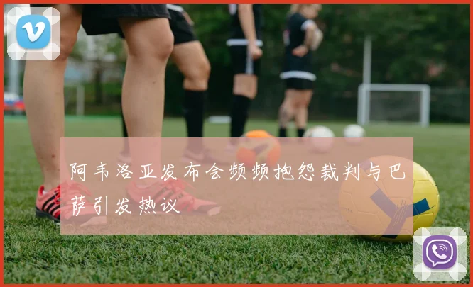 阿韦洛亚发布会频频抱怨裁判与巴萨引发热议