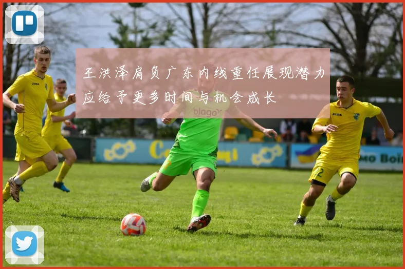 王洪泽肩负广东内线重任展现潜力应给予更多时间与机会成长